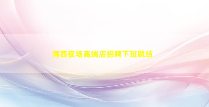 海西夜场高端店招聘下班就结